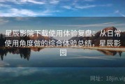 星辰影院下载使用体验复盘：从日常使用角度做的综合体验总结，星辰影园