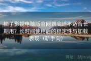 柚子影视电脑版官网到底适不适合长期用？长时间使用后的稳定性与加载表现（新手向）