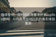 连续使用一段时间后再看茶杯狐cupfox官网：与同类平台对比后的真实体验差异
