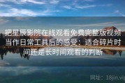 把星辰影院在线观看免费完整版视频当作日常工具后的感受：适合碎片时间还是长时间观看的判断