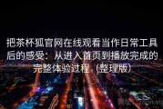 把茶杯狐官网在线观看当作日常工具后的感受：从进入首页到播放完成的完整体验过程（整理版）
