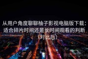 从用户角度聊聊柚子影视电脑版下载：适合碎片时间还是长时间观看的判断（对比后）