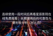 连续使用一段时间后再看星辰影院在线免费观看：长期使用后的可靠性与便利性分析（对比后）