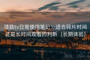 蘑菇tv日常使用笔记：适合碎片时间还是长时间观看的判断（长期体验）