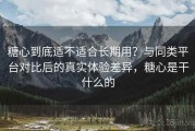 糖心到底适不适合长期用？与同类平台对比后的真实体验差异，糖心是干什么的