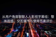 从用户角度聊聊人人影视字幕组：整体观感、交互细节与使用节奏评价