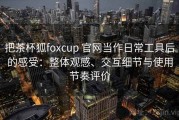 把茶杯狐foxcup 官网当作日常工具后的感受：整体观感、交互细节与使用节奏评价