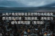 从用户角度聊聊星辰影院在线观看免费完整版视频：加载速度、清晰度与缓存策略观察（整理版）