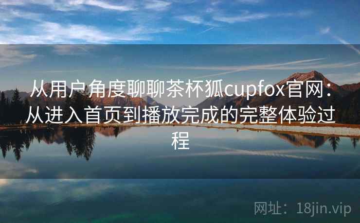 从用户角度聊聊茶杯狐cupfox官网：从进入首页到播放完成的完整体验过程