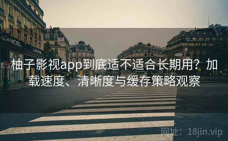 柚子影视app到底适不适合长期用？加载速度、清晰度与缓存策略观察