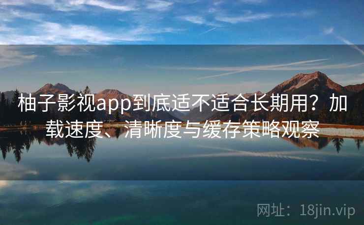柚子影视app到底适不适合长期用？加载速度、清晰度与缓存策略观察