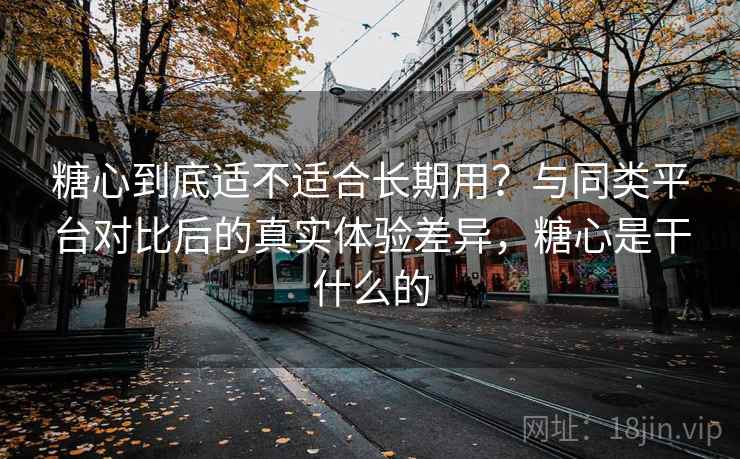 糖心到底适不适合长期用？与同类平台对比后的真实体验差异，糖心是干什么的