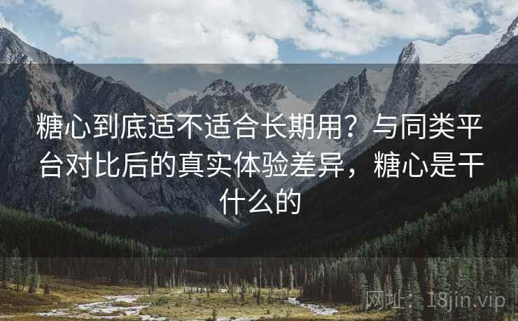 糖心到底适不适合长期用？与同类平台对比后的真实体验差异，糖心是干什么的