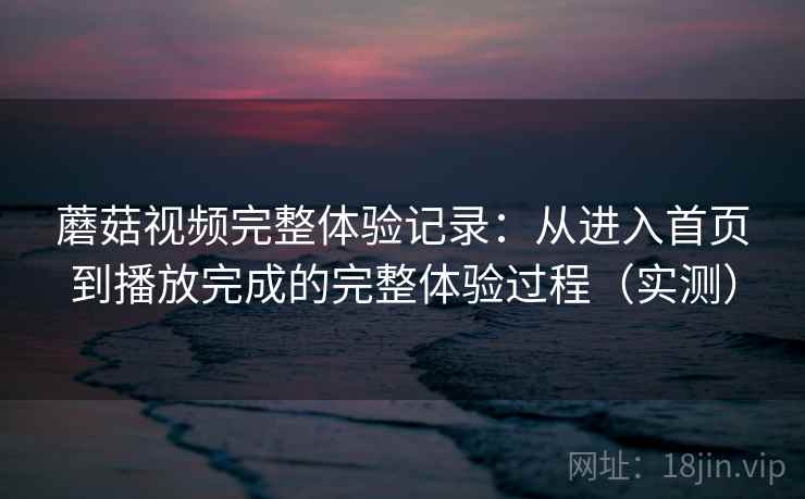 蘑菇视频完整体验记录：从进入首页到播放完成的完整体验过程（实测）