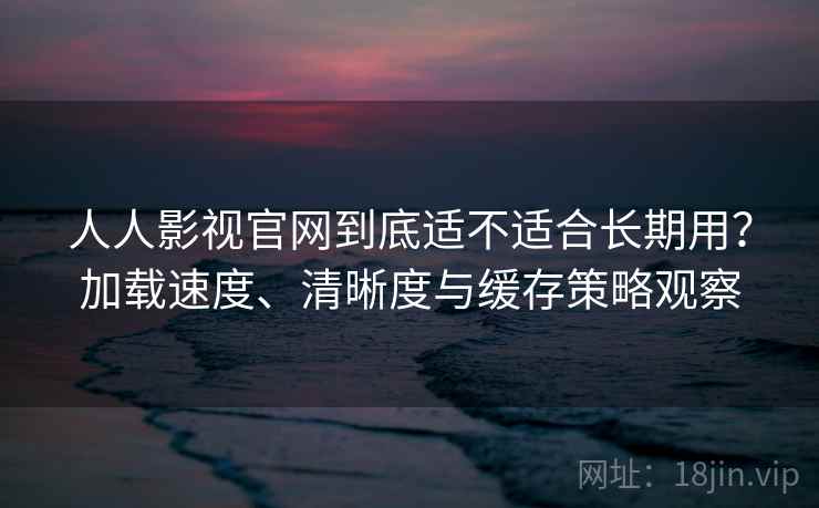 人人影视官网到底适不适合长期用？加载速度、清晰度与缓存策略观察