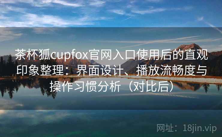 茶杯狐cupfox官网入口使用后的直观印象整理：界面设计、播放流畅度与操作习惯分析（对比后）