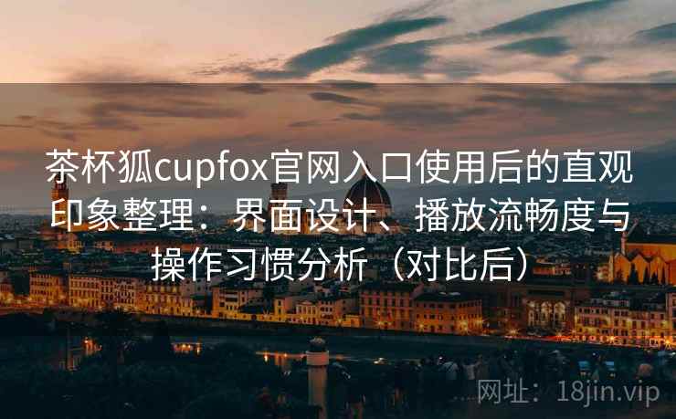 茶杯狐cupfox官网入口使用后的直观印象整理：界面设计、播放流畅度与操作习惯分析（对比后）