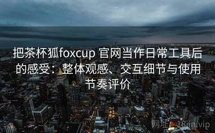 把茶杯狐foxcup 官网当作日常工具后的感受:整体观感、交互细节与使用节奏评价 把茶杯狐foxcup 官网当作日常工具后的感受:整体观感、交互细节与使用节奏评价
