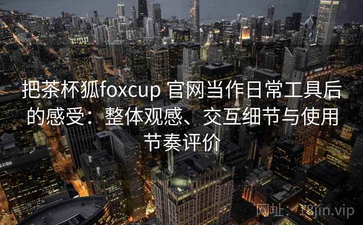 把茶杯狐foxcup 官网当作日常工具后的感受:整体观感、交互细节与使用节奏评价 把茶杯狐foxcup 官网当作日常工具后的感受:整体观感、交互细节与使用节奏评价
