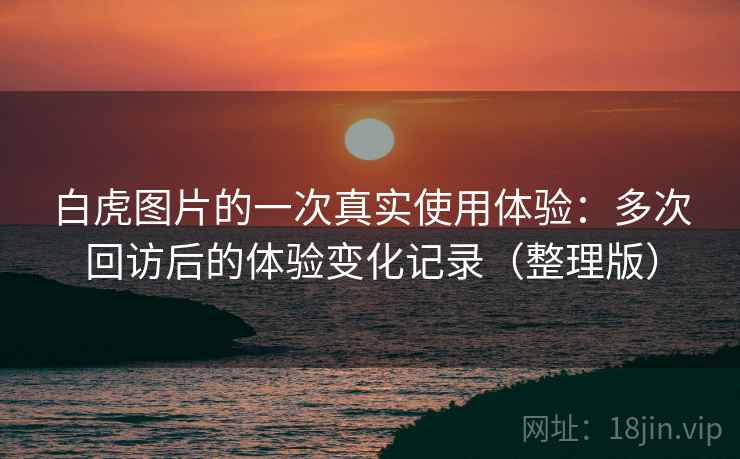 白虎图片的一次真实使用体验：多次回访后的体验变化记录（整理版）