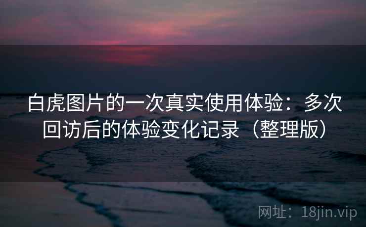 白虎图片的一次真实使用体验：多次回访后的体验变化记录（整理版）