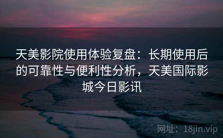 天美影院使用体验复盘:长期使用后的可靠性与便利性分析,天美国际影城今日影讯 天美影院使用体验复盘:长期使用后的可靠性与便利性分析,天美国际影城今日影讯