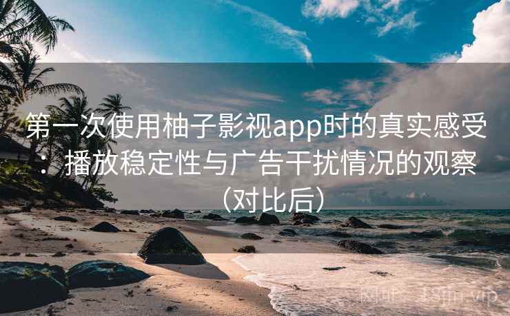 第一次使用柚子影视app时的真实感受：播放稳定性与广告干扰情况的观察（对比后）