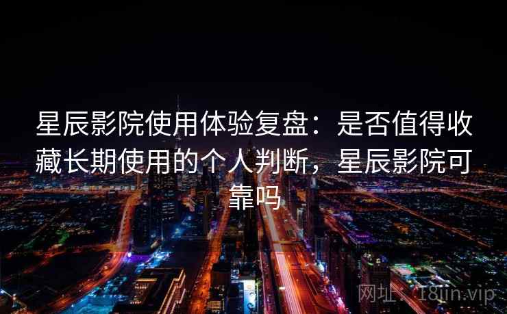 星辰影院使用体验复盘：是否值得收藏长期使用的个人判断，星辰影院可靠吗