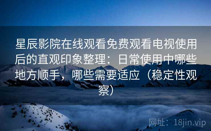 星辰影院在线观看免费观看电视使用后的直观印象整理：日常使用中哪些地方顺手，哪些需要适应（稳定性观察）