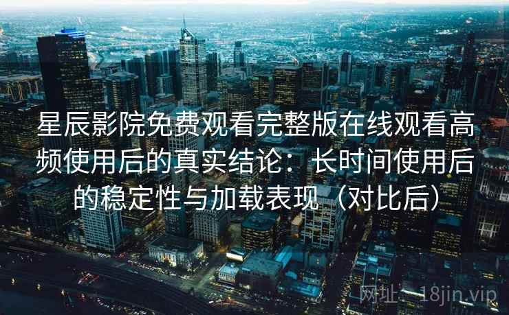 星辰影院免费观看完整版在线观看高频使用后的真实结论：长时间使用后的稳定性与加载表现（对比后）