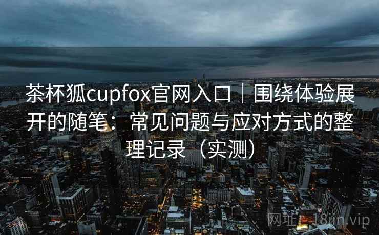 茶杯狐cupfox官网入口｜围绕体验展开的随笔：常见问题与应对方式的整理记录（实测）