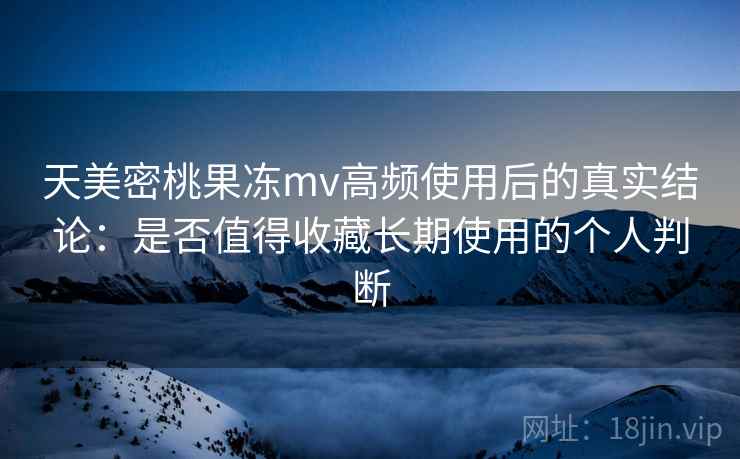 天美密桃果冻mv高频使用后的真实结论:是否值得收藏长期使用的个人判断 天美密桃果冻mv高频使用后的真实结论:是否值得收藏长期使用的个人判断