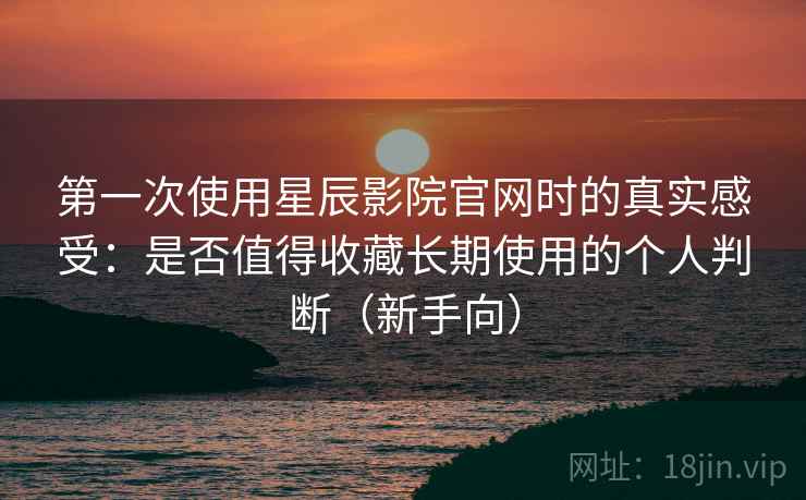 第一次使用星辰影院官网时的真实感受：是否值得收藏长期使用的个人判断（新手向）