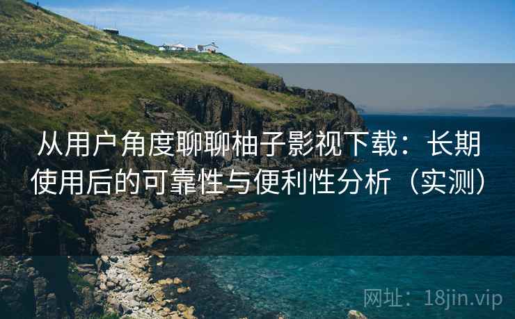 从用户角度聊聊柚子影视下载：长期使用后的可靠性与便利性分析（实测）