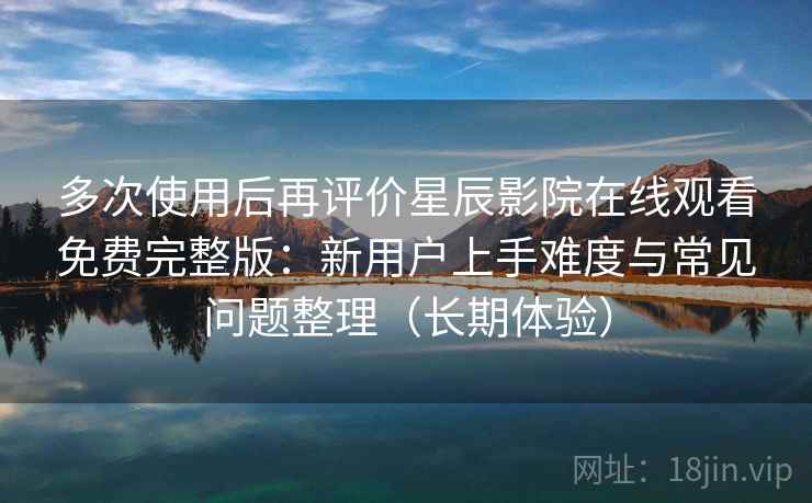 多次使用后再评价星辰影院在线观看免费完整版：新用户上手难度与常见问题整理（长期体验）