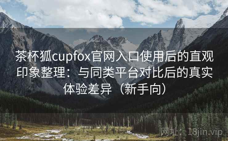 茶杯狐cupfox官网入口使用后的直观印象整理:与同类平台对比后的真实体验差异(新手向) 茶杯狐cupfox官网入口使用后的直观印象整理:与同类平台对比后的真实体验差异(新手向)