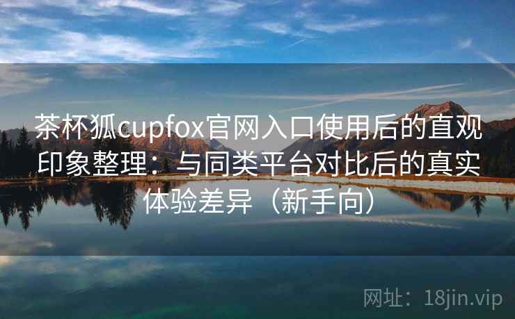 茶杯狐cupfox官网入口使用后的直观印象整理:与同类平台对比后的真实体验差异(新手向) 茶杯狐cupfox官网入口使用后的直观印象整理:与同类平台对比后的真实体验差异(新手向)