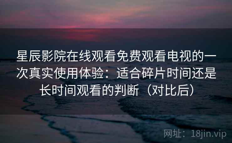 星辰影院在线观看免费观看电视的一次真实使用体验：适合碎片时间还是长时间观看的判断（对比后）