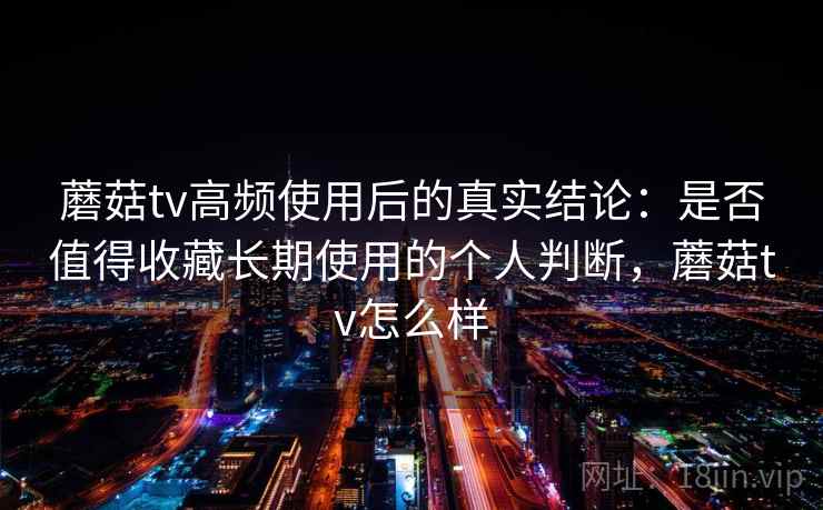 蘑菇tv高频使用后的真实结论：是否值得收藏长期使用的个人判断，蘑菇tv怎么样