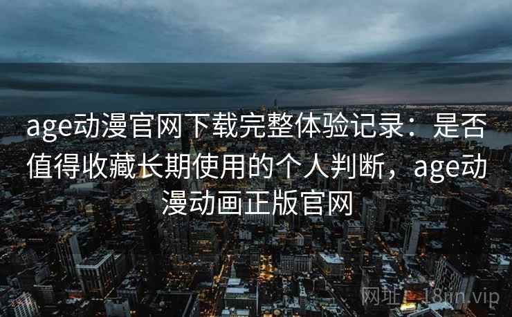 age动漫官网下载完整体验记录：是否值得收藏长期使用的个人判断，age动漫动画正版官网