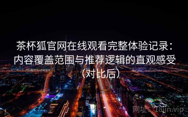茶杯狐官网在线观看完整体验记录：内容覆盖范围与推荐逻辑的直观感受（对比后）