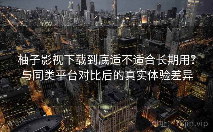 柚子影视下载到底适不适合长期用？与同类平台对比后的真实体验差异