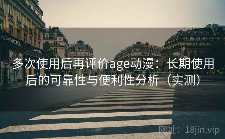 多次使用后再评价age动漫：长期使用后的可靠性与便利性分析（实测）