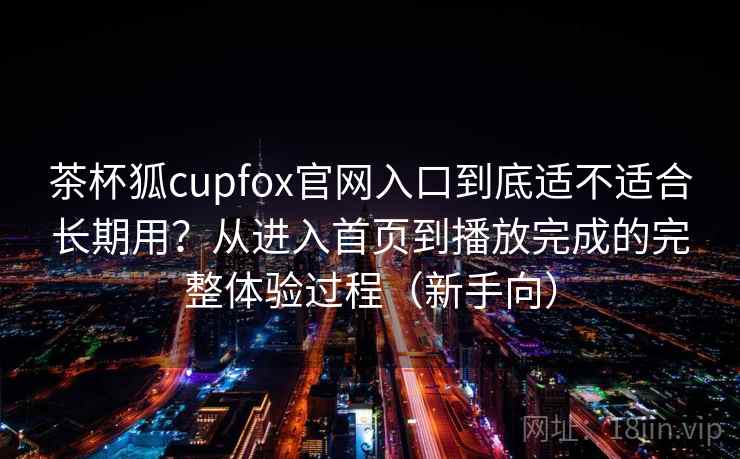 茶杯狐cupfox官网入口到底适不适合长期用？从进入首页到播放完成的完整体验过程（新手向）