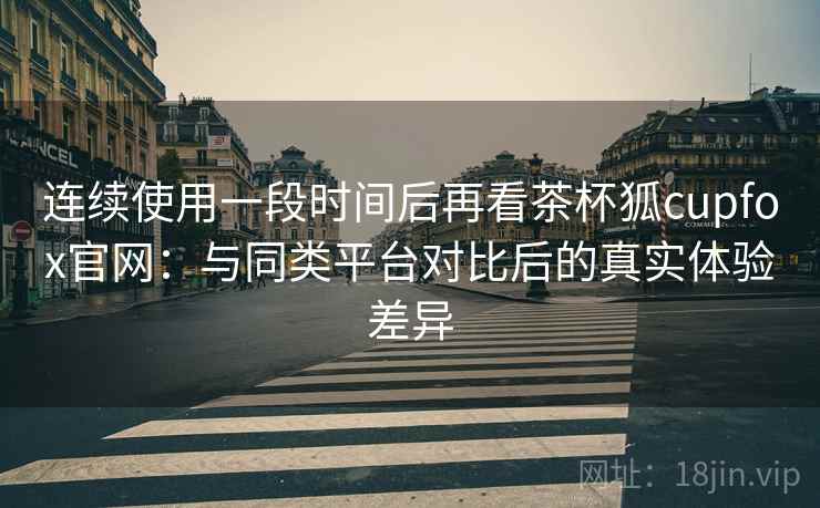 连续使用一段时间后再看茶杯狐cupfox官网：与同类平台对比后的真实体验差异