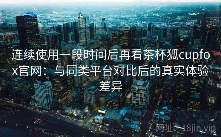 连续使用一段时间后再看茶杯狐cupfox官网：与同类平台对比后的真实体验差异