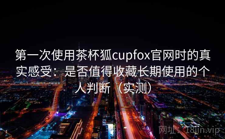第一次使用茶杯狐cupfox官网时的真实感受：是否值得收藏长期使用的个人判断（实测）