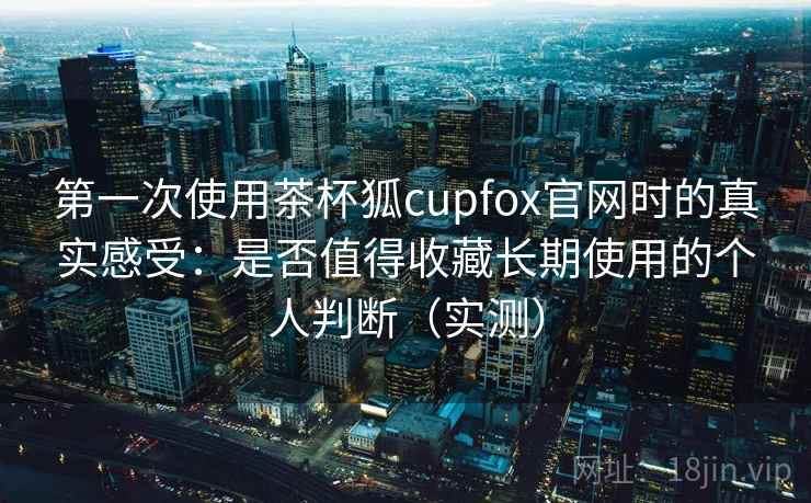 第一次使用茶杯狐cupfox官网时的真实感受：是否值得收藏长期使用的个人判断（实测）