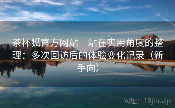 茶杯狐官方网站｜站在实用角度的整理：多次回访后的体验变化记录（新手向）