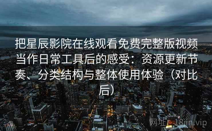 把星辰影院在线观看免费完整版视频当作日常工具后的感受：资源更新节奏、分类结构与整体使用体验（对比后）